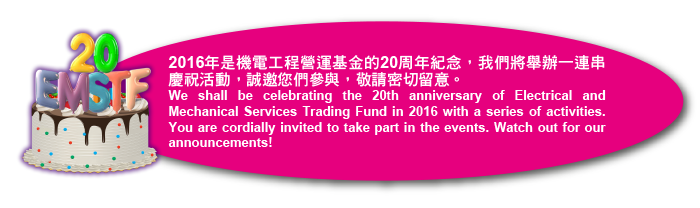 2016年是機電工程營運基金的20周年紀念，我們將舉辦一連串慶祝活動，誠邀您們參與，敬請密切留意。We shall be celebrating the 20th anniversary of Electrical and Mechanical Services Trading Fund in 2016 with a series of activities.  You are cordially invited to take part in the events. Watch out for our announcements!