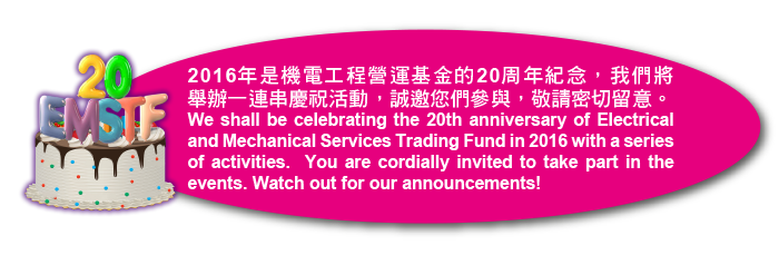 2016年是機電工程營運基金的20周年紀念，我們將舉辦一連串慶祝活動，誠邀您們參與，敬請密切留意。We shall be celebrating the 20th anniversary of Electrical and Mechanical Services Trading Fund in 2016 with a series of activities.  You are cordially invited to take part in the events. Watch out for our announcements!